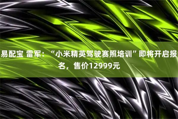 易配宝 雷军：“小米精英驾驶赛照培训”即将开启报名，售价12999元