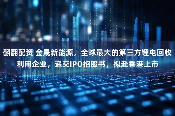 翻翻配资 金晟新能源，全球最大的第三方锂电回收利用企业，递交IPO招股书，拟赴香港上市