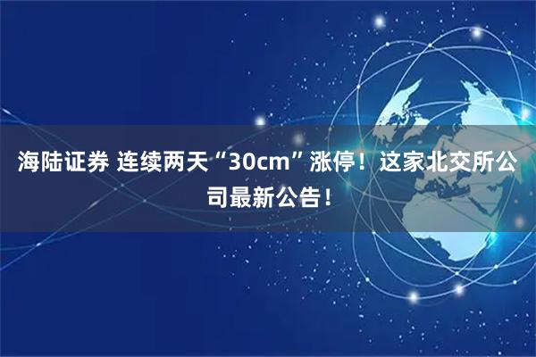 海陆证券 连续两天“30cm”涨停！这家北交所公司最新公告！