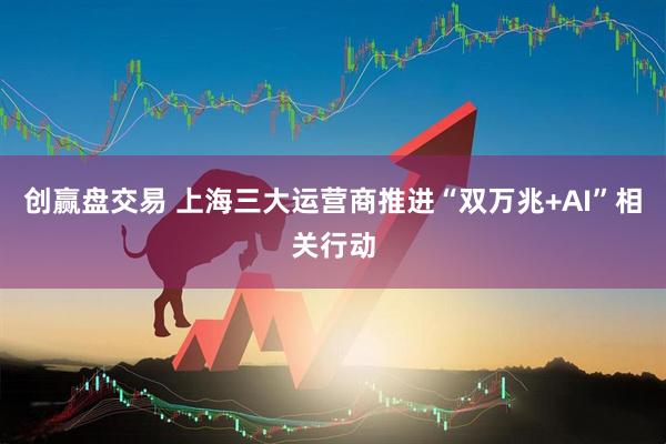 创赢盘交易 上海三大运营商推进“双万兆+AI”相关行动