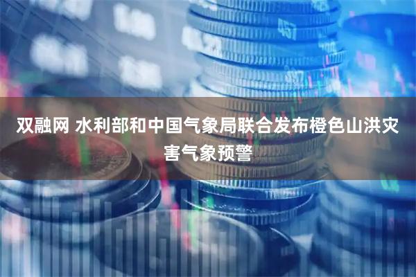 双融网 水利部和中国气象局联合发布橙色山洪灾害气象预警