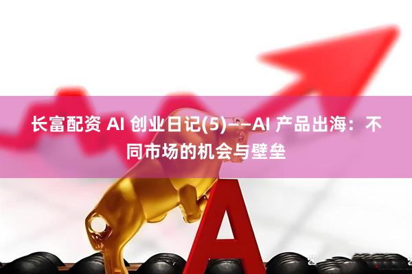 长富配资 AI 创业日记(5)——AI 产品出海：不同市场的机会与壁垒