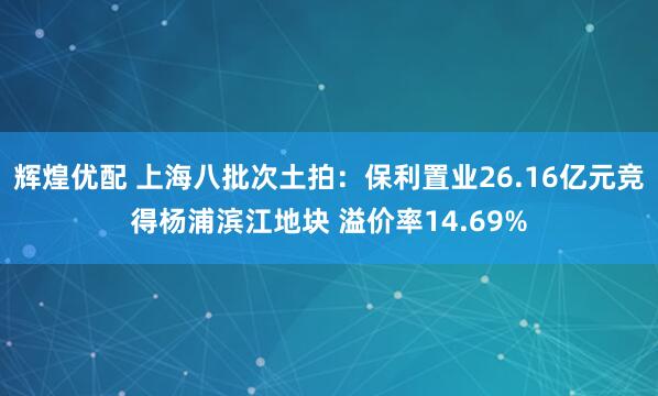 辉煌优配 上海八批次土拍：保利置业26.16亿元竞得杨浦滨江地块 溢价率14.69%