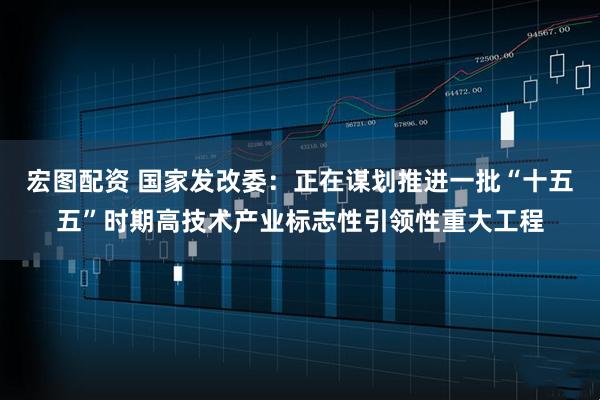 宏图配资 国家发改委：正在谋划推进一批“十五五”时期高技术产业标志性引领性重大工程