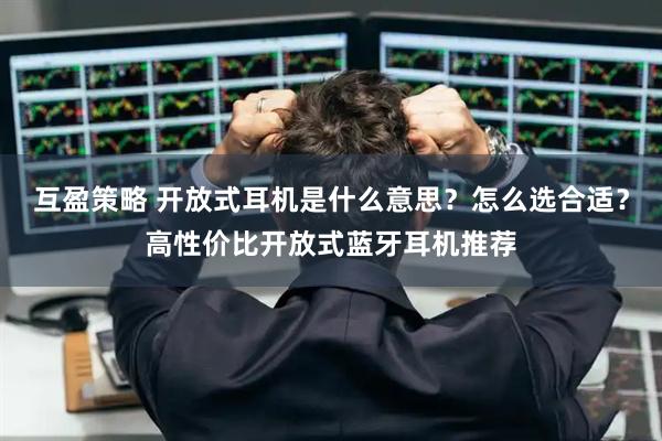 互盈策略 开放式耳机是什么意思？怎么选合适？高性价比开放式蓝牙耳机推荐