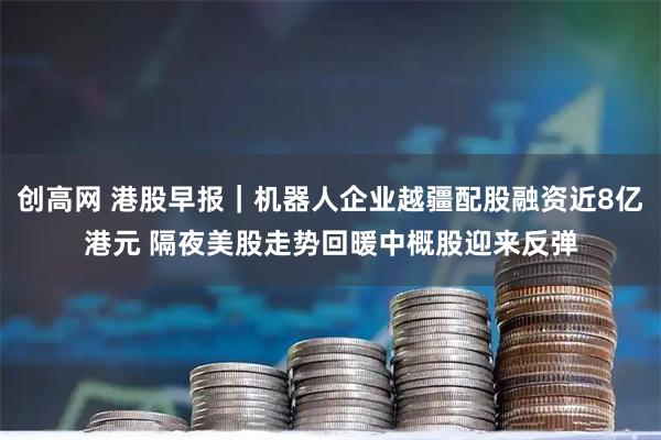 创高网 港股早报｜机器人企业越疆配股融资近8亿港元 隔夜美股走势回暖中概股迎来反弹