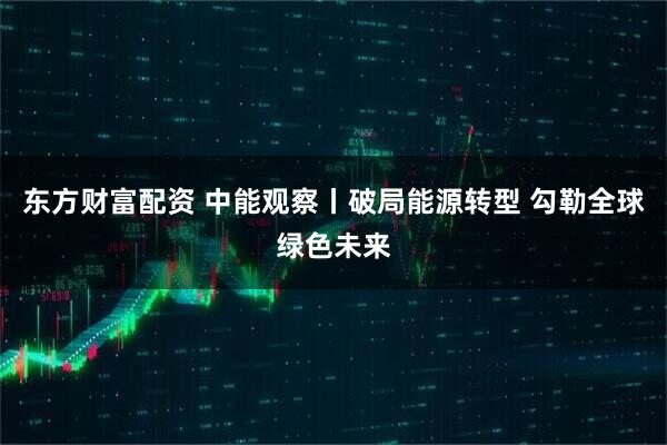 东方财富配资 中能观察丨破局能源转型 勾勒全球绿色未来