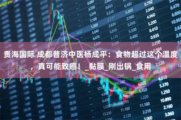 贵海国际 成都普济中医杨成平：食物超过这个温度，真可能致癌！_黏膜_刚出锅_食用