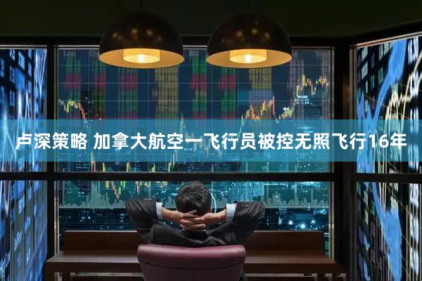 卢深策略 加拿大航空一飞行员被控无照飞行16年