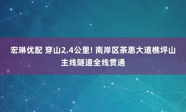 宏琳优配 穿山2.4公里! 南岸区茶惠大道樵坪山主线隧道全线贯通